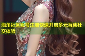 海角社区账号注册快速开启多元互动社交体验