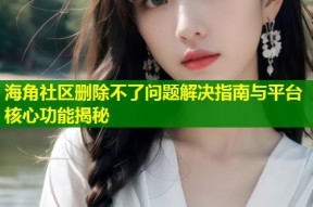 海角社区删除不了问题解决指南与平台核心功能揭秘