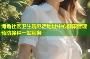 海角社区卫生院电话地址中心健康管理预防接种一站服务