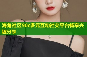海角社区90c多元互动社交平台畅享兴趣分享
