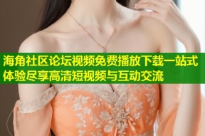 海角社区论坛视频免费播放下载一站式体验尽享高清短视频与互动交流