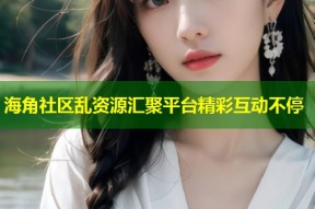 海角社区乱资源汇聚平台精彩互动不停