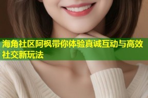 海角社区阿枫带你体验真诚互动与高效社交新玩法