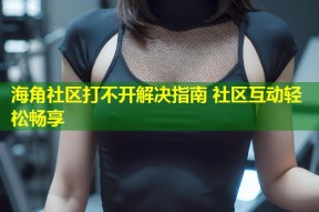 海角社区打不开解决指南 社区互动轻松畅享