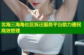 北海三海角社区拆迁服务平台助力便民高效管理