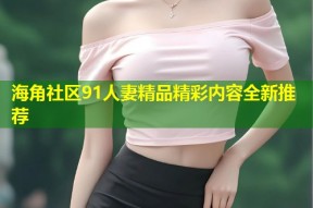 海角社区91人妻精品精彩内容全新推荐