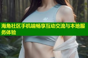海角社区手机端畅享互动交流与本地服务体验