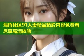海角社区91人妻精品精彩内容免费看尽享高清体验