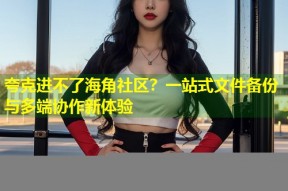 夸克进不了海角社区？一站式文件备份与多端协作新体验
