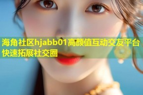 海角社区hjabb01高颜值互动交友平台快速拓展社交圈