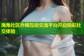 海角社区外网互动交流平台开启精彩社交体验