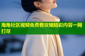 海角社区视频免费看攻略精彩内容一网打尽