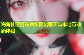 海角社区打造真实匿名聊天与本地互动新体验