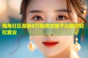 海角社区最新8万购房攻略平台助您轻松置业