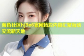 海角社区hj9e6官网精彩内容汇聚互动交流新天地