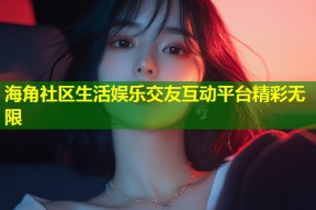 海角社区生活娱乐交友互动平台精彩无限