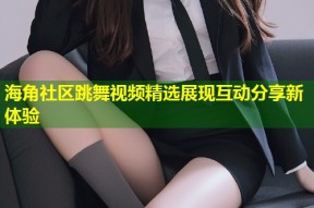 海角社区跳舞视频精选展现互动分享新体验