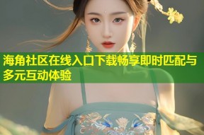 海角社区在线入口下载畅享即时匹配与多元互动体验