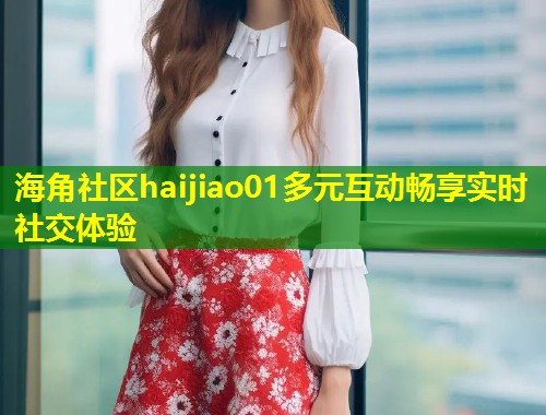 海角社区haijiao01多元互动畅享实时社交体验  第1张