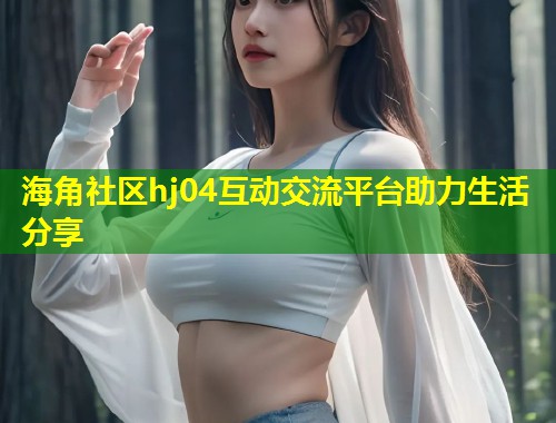 海角社区hj04互动交流平台助力生活分享  第1张