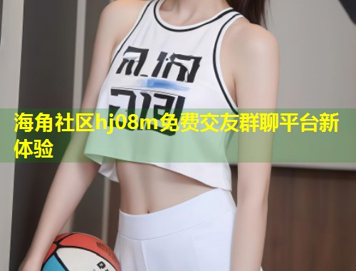 海角社区hj08m免费交友群聊平台新体验  第1张