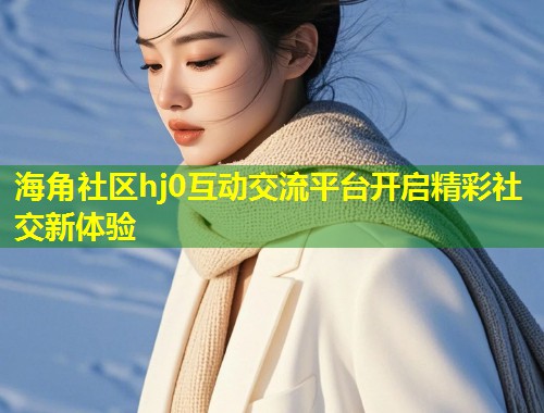 海角社区hj0互动交流平台开启精彩社交新体验  第1张