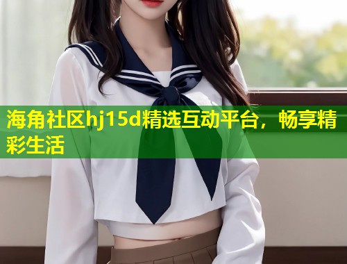 海角社区hj15d精选互动平台，畅享精彩生活  第1张
