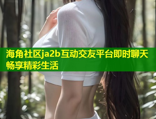 海角社区ja2b互动交友平台即时聊天畅享精彩生活  第2张