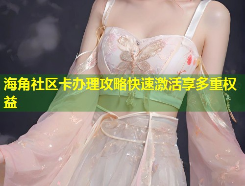 海角社区卡办理攻略快速激活享多重权益  第1张