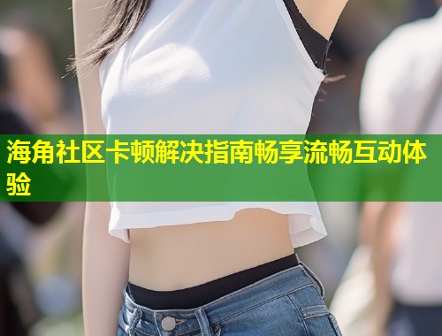 海角社区卡顿解决指南畅享流畅互动体验  第2张