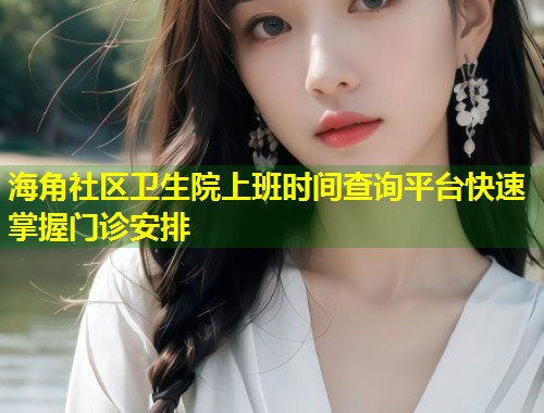 海角社区卫生院上班时间查询平台快速掌握门诊安排  第1张