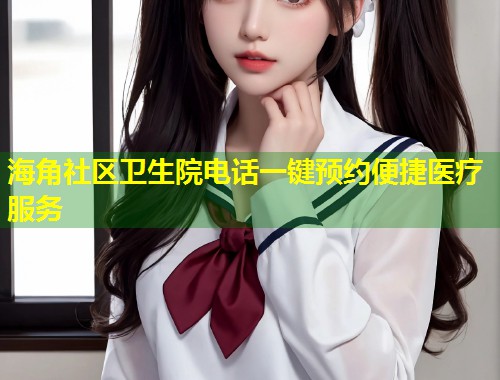 海角社区卫生院电话一键预约便捷医疗服务  第2张