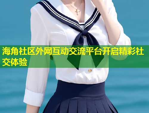 海角社区外网互动交流平台开启精彩社交体验  第2张