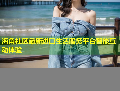 海角社区最新进口生活服务平台智能互动体验  第1张