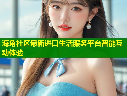 海角社区最新进口生活服务平台智能互动体验  第2张