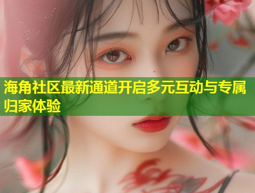 海角社区最新通道开启多元互动与专属归家体验  第1张
