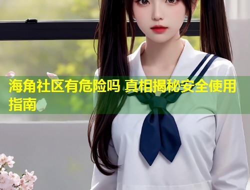 海角社区有危险吗 真相揭秘安全使用指南  第2张