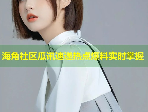 海角社区瓜讯速递热点爆料实时掌握  第1张