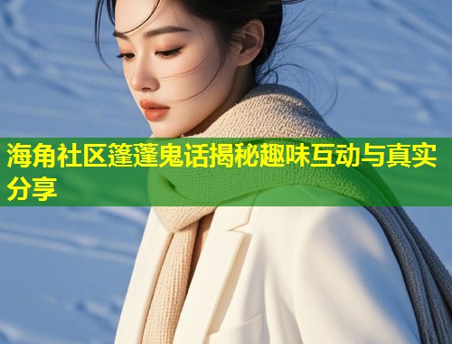 海角社区篷蓬鬼话揭秘趣味互动与真实分享  第1张