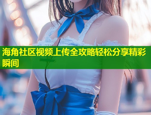 海角社区视频上传全攻略轻松分享精彩瞬间  第1张