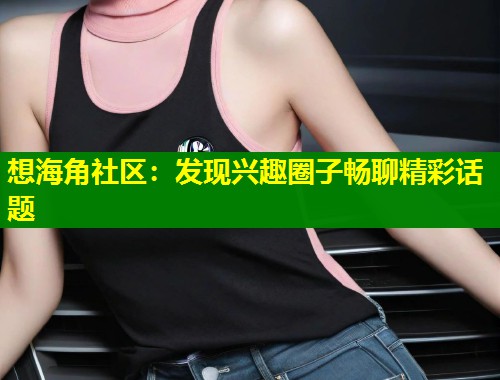 想海角社区：发现兴趣圈子畅聊精彩话题  第1张