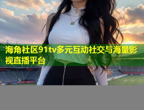 海角社区91tv多元互动社交与海量影视直播平台  第1张