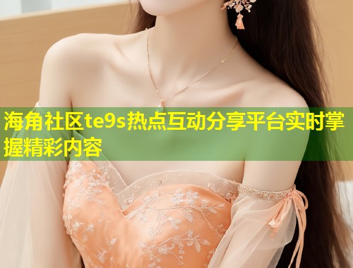 海角社区te9s热点互动分享平台实时掌握精彩内容  第2张