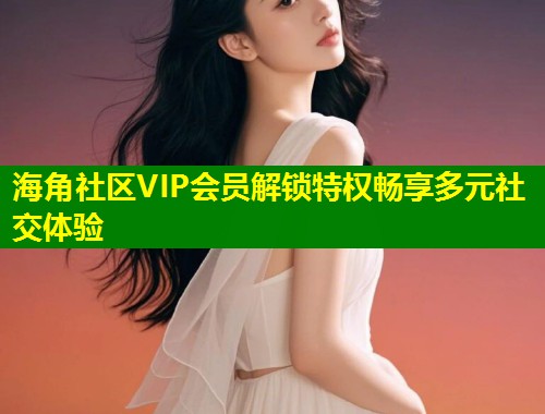 海角社区VIP会员解锁特权畅享多元社交体验  第1张