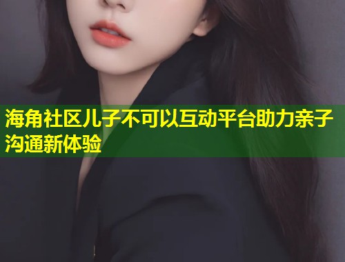 海角社区儿子不可以互动平台助力亲子沟通新体验  第1张