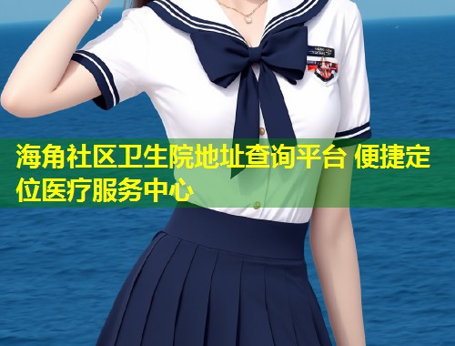 海角社区卫生院地址查询平台 便捷定位医疗服务中心  第1张