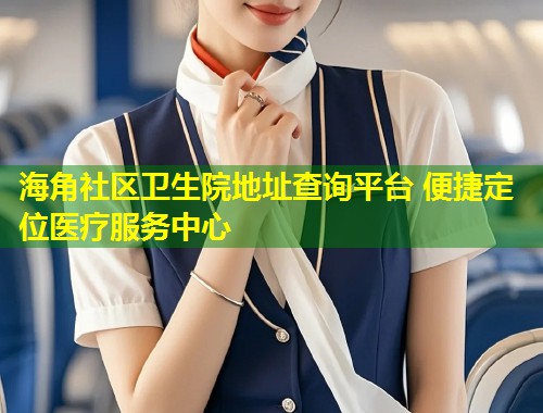 海角社区卫生院地址查询平台 便捷定位医疗服务中心  第2张