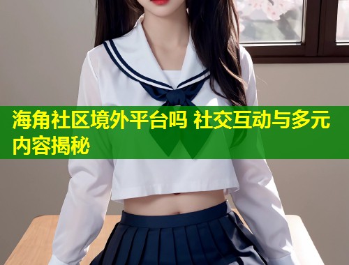 海角社区境外平台吗 社交互动与多元内容揭秘  第1张