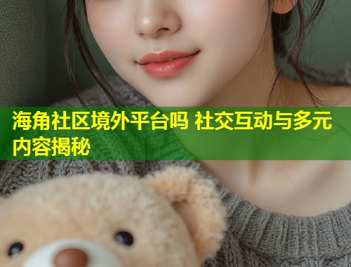 海角社区境外平台吗 社交互动与多元内容揭秘  第2张