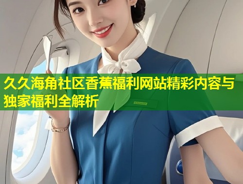 久久海角社区香蕉福利网站精彩内容与独家福利全解析  第1张